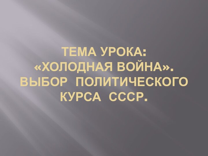 Тема урока:  «Холодная война». Выбор политического  курса СССР.