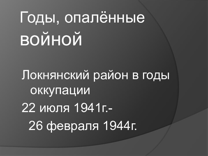 Годы, опалённые войной Локнянский район в годы оккупации22 июля 1941г.-  26 февраля 1944г.