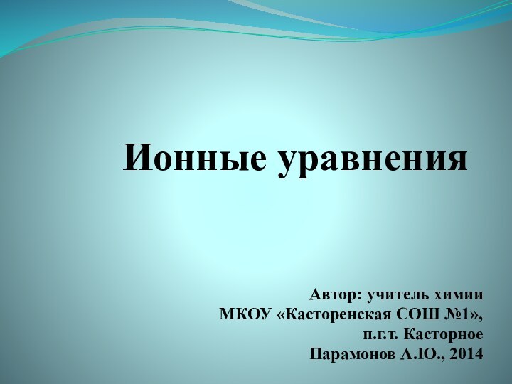 Ионные уравненияАвтор: учитель химииМКОУ «Касторенская СОШ №1», п.г.т. Касторное Парамонов А.Ю., 2014