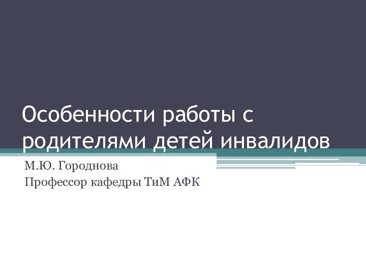 Особенности работы с родителями детей инвалидовМ.Ю. ГородноваПрофессор кафедры ТиМ АФК