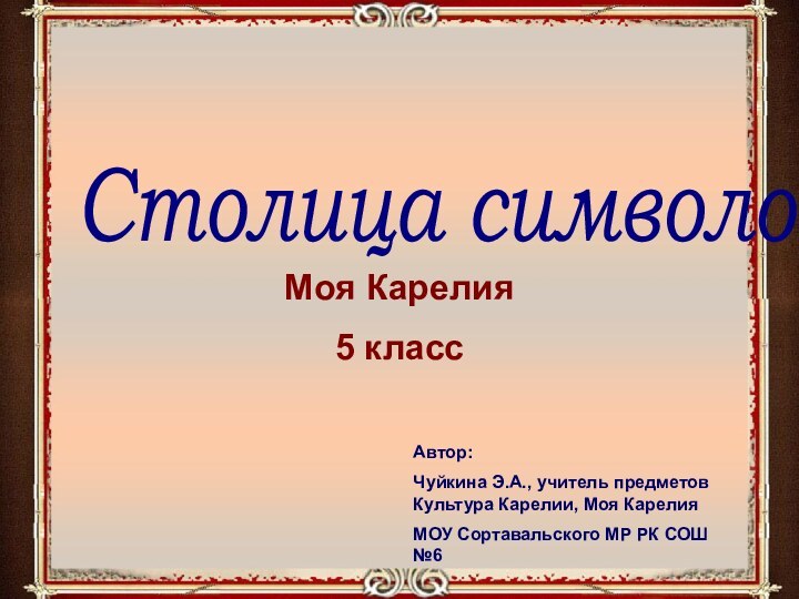 Столица символовМоя Карелия5 классАвтор:Чуйкина Э.А., учитель предметов Культура Карелии, Моя КарелияМОУ Сортавальского МР РК СОШ №6