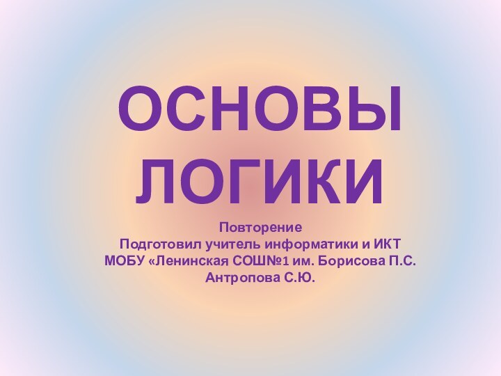 ОСНОВЫ ЛОГИКИ Повторение Подготовил учитель информатики и ИКТ МОБУ «Ленинская СОШ№1 им. Борисова П.С. Антропова С.Ю.