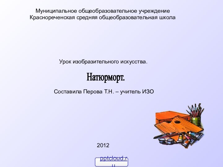 Натюрморт.Муниципальное общеобразовательное учреждениеКраснореченская средняя общеобразовательная школа 2012Урок изобразительного искусства. Составила Перова Т.Н. – учитель ИЗО