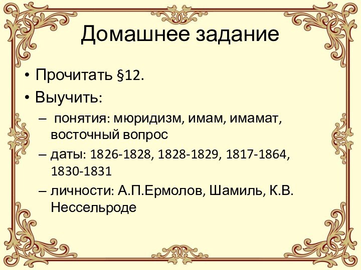 Домашнее заданиеПрочитать §12.Выучить: понятия: мюридизм, имам, имамат, восточный вопросдаты: 1826-1828, 1828-1829, 1817-1864, 1830-1831личности: А.П.Ермолов, Шамиль, К.В.Нессельроде