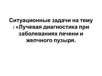 Ситуационные задачи на тему : Лучевая диагностика при заболеваниях печени и желчного пузыря.