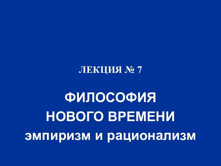 ЛЕКЦИЯ № 7ФИЛОСОФИЯ НОВОГО ВРЕМЕНИэмпиризм и рационализм