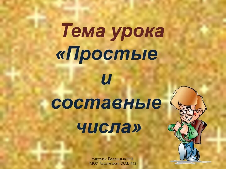 Тема урока «Простые и составные числа»Учитель: Волошина Н.Н. МОУ Торопецкая СОШ №3