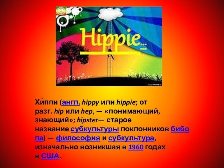 Хи́ппи (англ. hippy или hippie; от разг. hip или hep, — «понимающий, знающий»; hipster— старое название субкультуры поклонников бибопа) — философия и субкультура, изначально возникшая в 1960 годах в США.