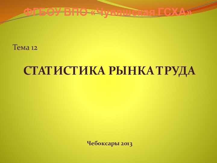 ФГБОУ ВПО «Чувашская ГСХА»Тема 12СТАТИСТИКА РЫНКА ТРУДАЧебоксары 2013