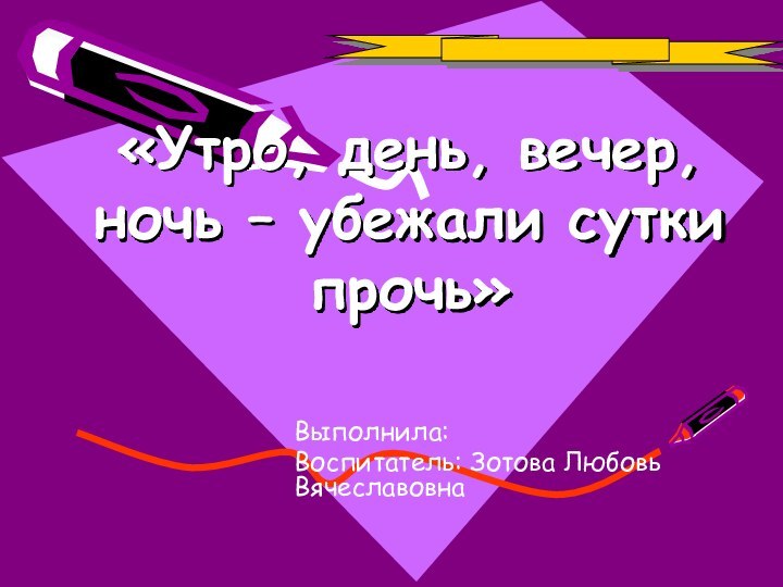 «Утро, день, вечер, ночь – убежали сутки прочь»Выполнила:Воспитатель: Зотова Любовь Вячеславовна