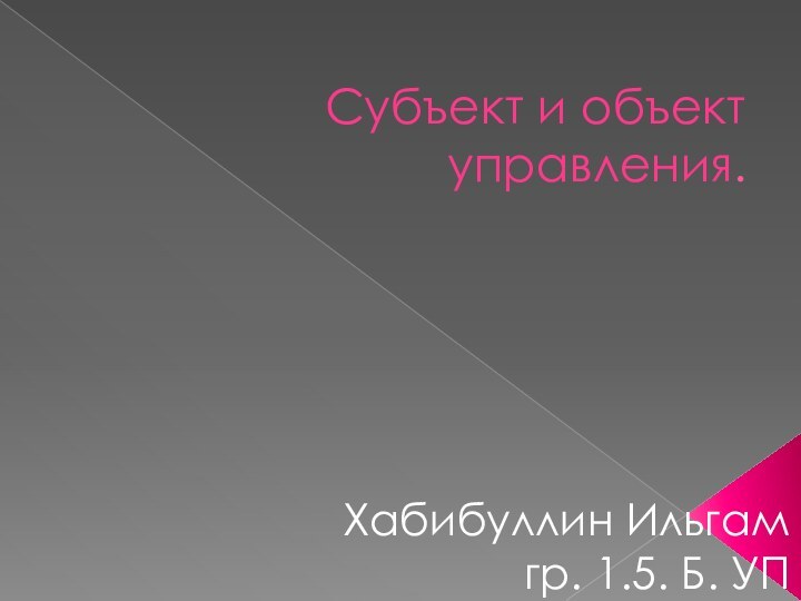 Субъект и объект управления.Хабибуллин Ильгам гр. 1.5. Б. УП