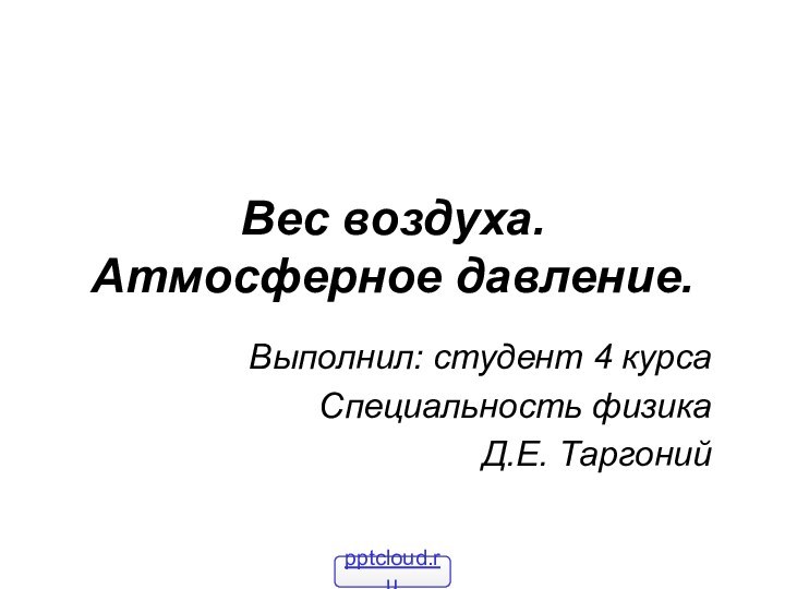 Вес воздуха. Атмосферное давление.Выполнил: студент 4 курсаСпециальность физикаД.Е. Таргоний