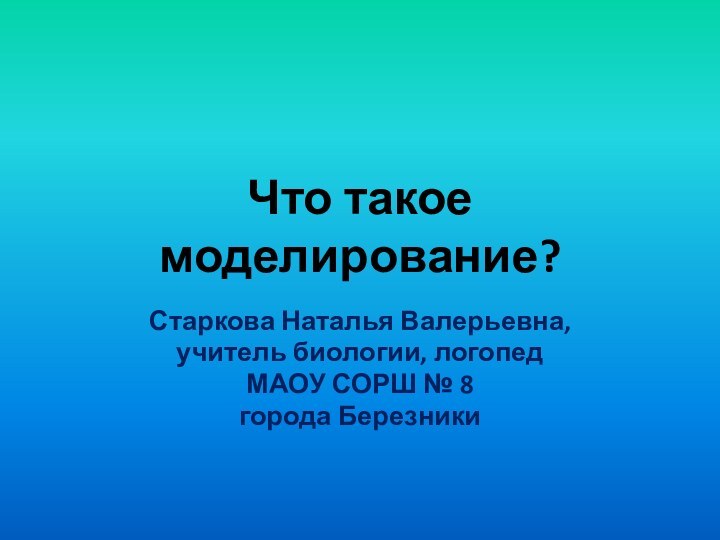 Что такое моделирование?Старкова Наталья Валерьевна,учитель биологии, логопедМАОУ СОРШ № 8города Березники