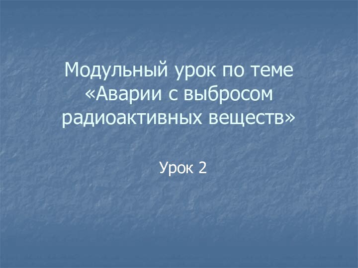 Модульный урок по теме «Аварии с выбросом радиоактивных веществ»Урок 2