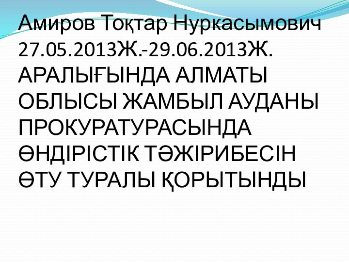 Амиров Тоқтар Нуркасымович 27.05.2013Ж.-29.06.2013Ж. АРАЛЫҒЫНДА АЛМАТЫ ОБЛЫСЫ ЖАМБЫЛ АУДАНЫ ПРОКУРАТУРАСЫНДА ӨНДІРІСТІК ТӘЖІРИБЕСІН ӨТУ ТУРАЛЫ ҚОРЫТЫНДЫ