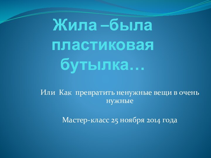 Жила –была пластиковая бутылка…Или Как превратить ненужные вещи в очень нужныеМастер-класс 25 ноября 2014 года