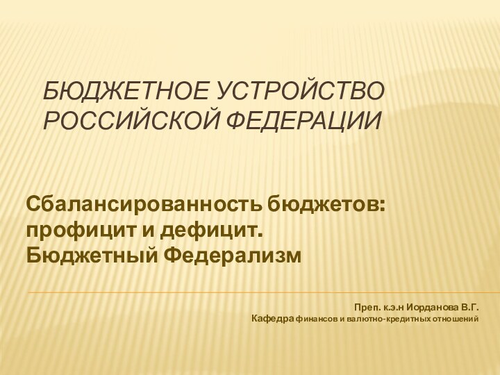 Бюджетное устройство Российской ФедерацииСбалансированность бюджетов: профицит и дефицит.Бюджетный ФедерализмПреп. к.э.н Иорданова В.Г.Кафедра финансов и валютно-кредитных отношений