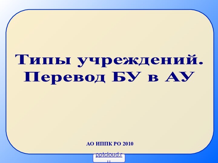 Типы учреждений.Перевод БУ в АУАО ИППК РО 2010