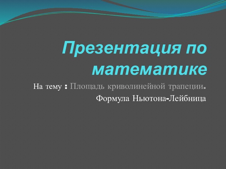 Презентация по математикеНа тему : Площадь криволинейной трапеции.Формула Ньютона-Лейбница