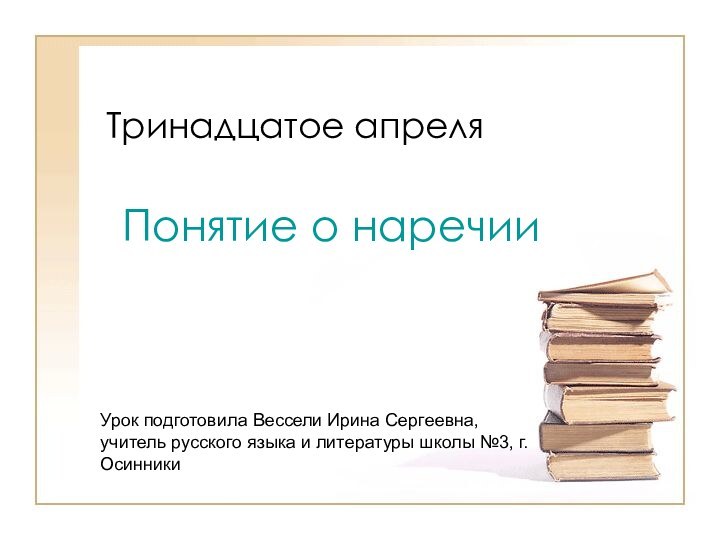 Тринадцатое апреляПонятие о наречииУрок подготовила Вессели Ирина Сергеевна, учитель русского языка и