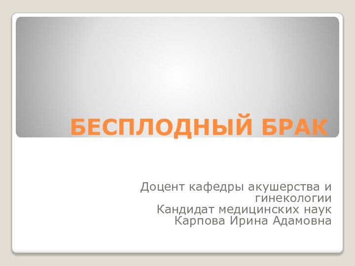 БЕСПЛОДНЫЙ БРАКДоцент кафедры акушерства и гинекологииКандидат медицинских наукКарпова Ирина Адамовна