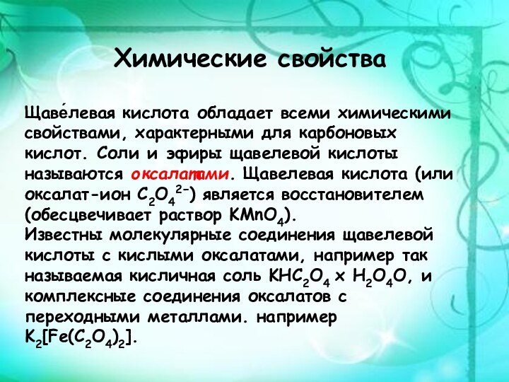 Химические свойстваЩаве́левая кислота обладает всеми химическими свойствами, характерными для карбоновых кислот. Соли и эфиры щавелевой кислоты называются оксалатами. Щавелевая