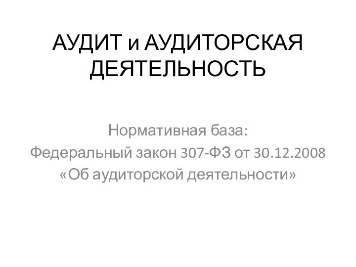 АУДИТ и АУДИТОРСКАЯ ДЕЯТЕЛЬНОСТЬ Нормативная база: Федеральный закон 307-ФЗ от 30.12.2008«Об аудиторской деятельности»