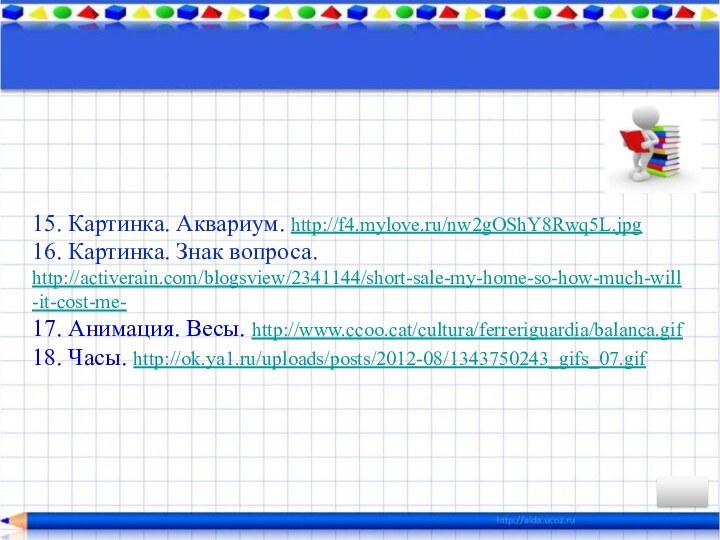 15. Картинка. Аквариум. http://f4.mylove.ru/nw2gOShY8Rwq5L.jpg 16. Картинка. Знак вопроса. http://activerain.com/blogsview/2341144/short-sale-my-home-so-how-much-will-it-cost-me- 17. Анимация. Весы.