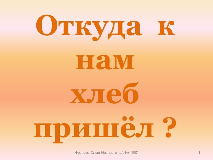 Откуда к нам  хлеб пришёл ?Фролова Ольга Ивановна д/с № 1687