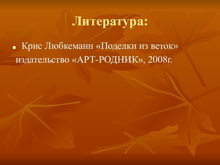 Литература:Крис Любкеманн «Поделки из веток» издательство «АРТ-РОДНИК», 2008г.