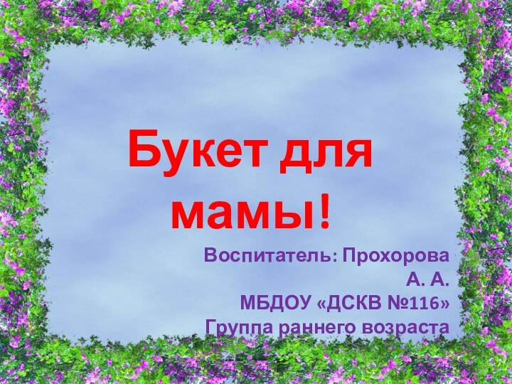 Букет для мамы!Воспитатель: Прохорова А. А.МБДОУ «ДСКВ №116»Группа раннего возраста