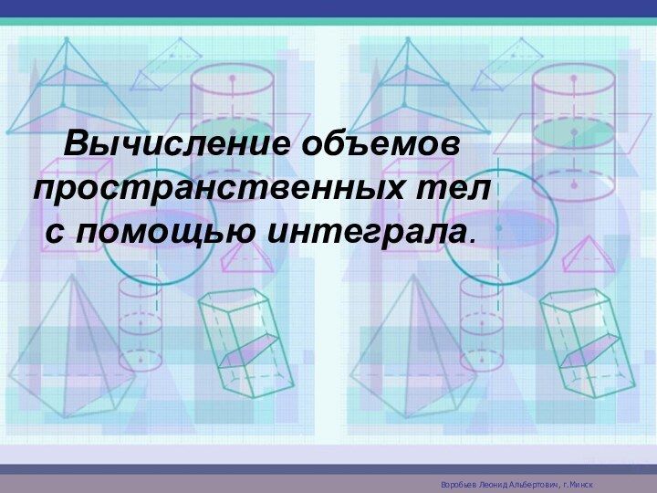 Вычисление объемов пространственных тел с помощью интеграла.Воробьев Леонид Альбертович, г.Минск