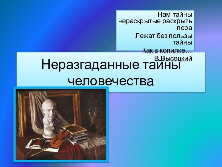 Неразгаданные тайны человечестваНам тайны нераскрытые раскрыть пора Лежат без пользы тайныКак в копилке…В.Высоцкий