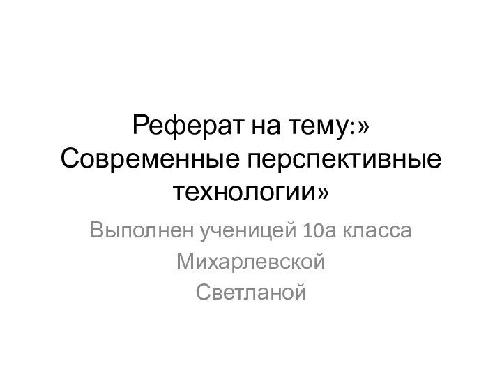 Реферат на тему:» Современные перспективные технологии»Выполнен ученицей 10а классаМихарлевскойСветланой