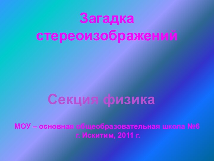 Загадка стереоизображенийСекция физикаМОУ – основная общеобразовательная школа №6 г. Искитим, 2011 г.