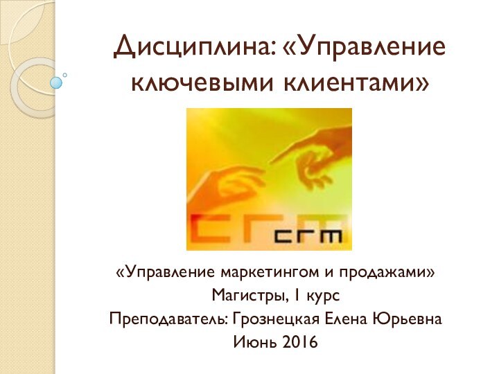 Дисциплина: «Управление ключевыми клиентами»«Управление маркетингом и продажами»Магистры, 1 курсПреподаватель: Грознецкая Елена ЮрьевнаИюнь 2016