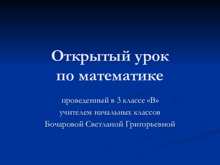 Открытый урок  по математике проведенный в 3 классе «В» учителем начальных классовБочаровой Светланой Григорьевной