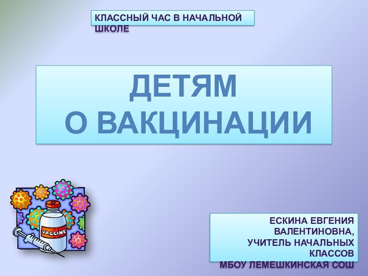 Классный час в начальной школеДЕТЯМ О ВАКЦИНАЦИИЕскина Евгения Валентиновна,учитель начальных классов МБОУ Лемешкинская СОШ