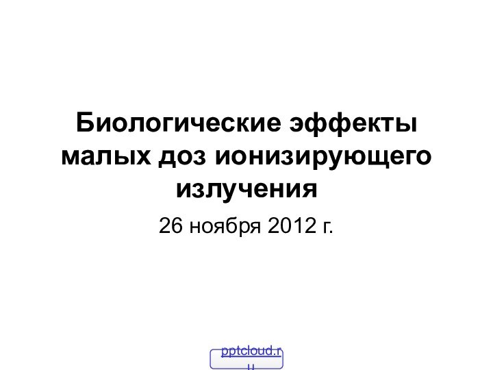 Биологические эффекты малых доз ионизирующего излучения26 ноября 2012 г.