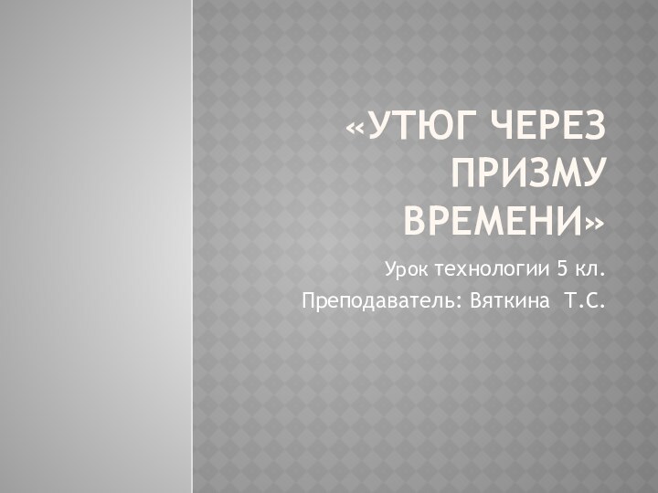 «Утюг через призму времени»Урок технологии 5 кл.Преподаватель: Вяткина Т.С.