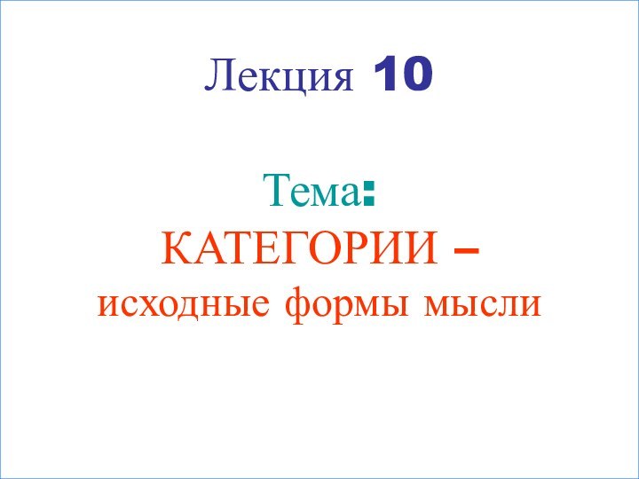 Лекция 10  Тема: КАТЕГОРИИ –  исходные формы мысли