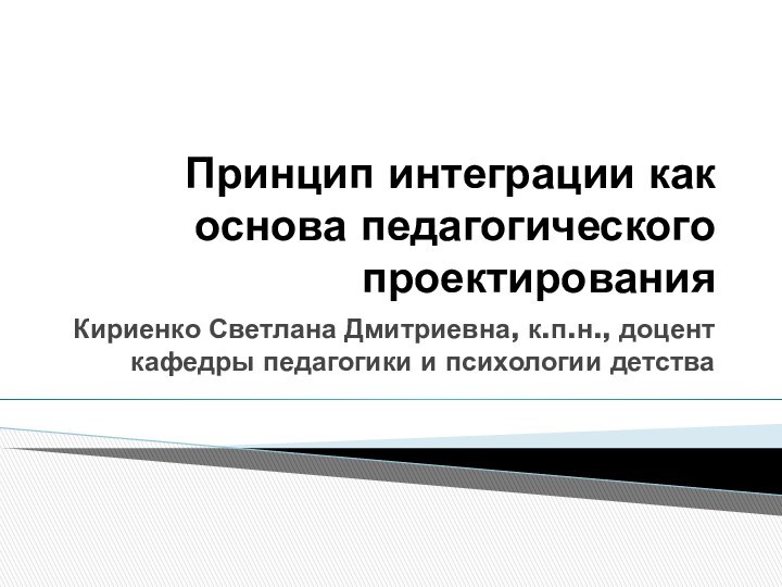 Принцип интеграции как основа педагогического проектированияКириенко Светлана Дмитриевна, к.п.н., доцент кафедры педагогики и психологии детства