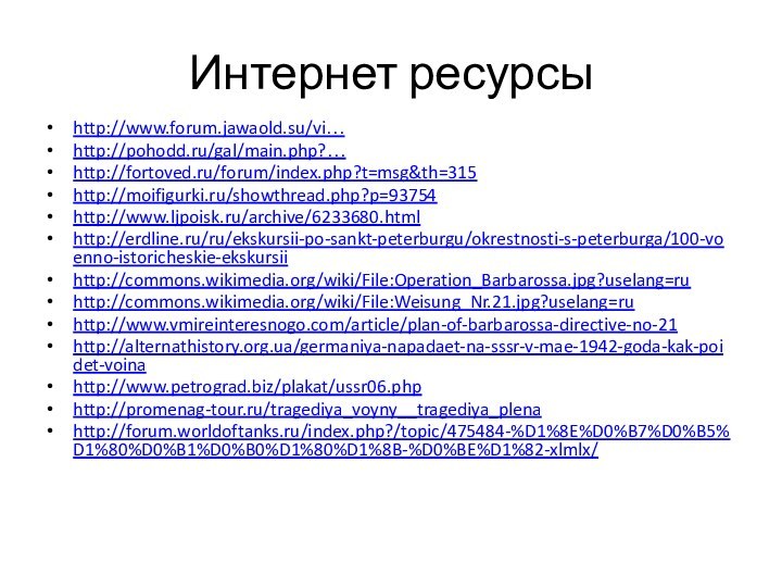 Интернет ресурсыhttp://www.forum.jawaold.su/vi…http://pohodd.ru/gal/main.php?…http://fortoved.ru/forum/index.php?t=msg&th=315http://moifigurki.ru/showthread.php?p=93754http://www.ljpoisk.ru/archive/6233680.htmlhttp://erdline.ru/ru/ekskursii-po-sankt-peterburgu/okrestnosti-s-peterburga/100-voenno-istoricheskie-ekskursiihttp://commons.wikimedia.org/wiki/File:Operation_Barbarossa.jpg?uselang=ruhttp://commons.wikimedia.org/wiki/File:Weisung_Nr.21.jpg?uselang=ruhttp://www.vmireinteresnogo.com/article/plan-of-barbarossa-directive-no-21http://alternathistory.org.ua/germaniya-napadaet-na-sssr-v-mae-1942-goda-kak-poidet-voinahttp://www.petrograd.biz/plakat/ussr06.phphttp://promenag-tour.ru/tragediya_voyny__tragediya_plenahttp://forum.worldoftanks.ru/index.php?/topic/475484-%D1%8E%D0%B7%D0%B5%D1%80%D0%B1%D0%B0%D1%80%D1%8B-%D0%BE%D1%82-xlmlx/