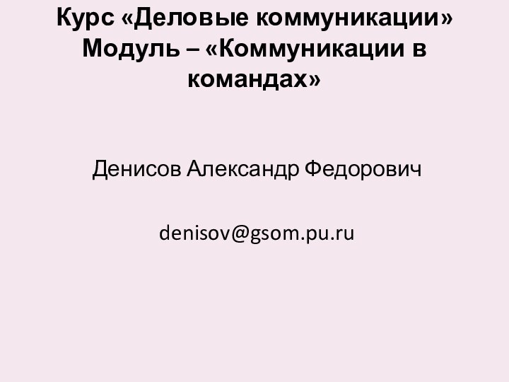 Курс «Деловые коммуникации» Модуль – «Коммуникации в командах» Денисов Александр Федорович denisov@gsom.pu.ru