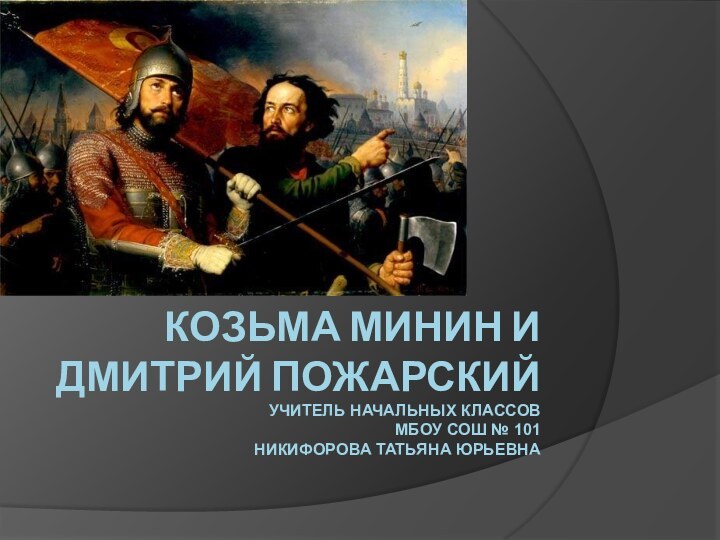 Козьма Минин и Дмитрий Пожарский Учитель начальных классов МБОУ СОШ № 101 Никифорова Татьяна Юрьевна