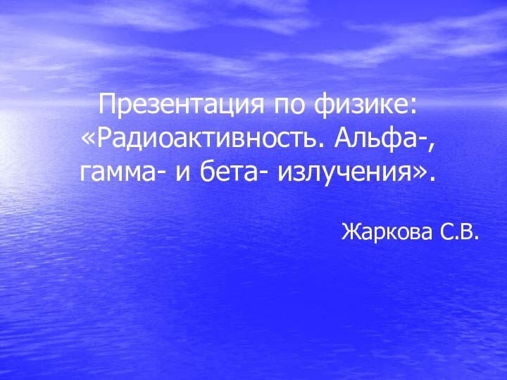 Презентация по физике:  «Радиоактивность. Альфа-, гамма- и бета- излучения».Жаркова С.В.