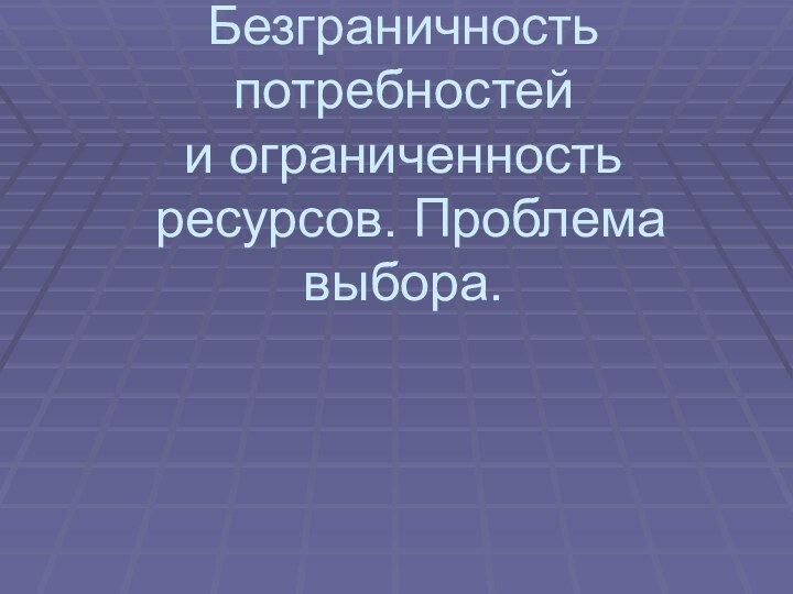 Безграничность потребностей  и ограниченность  ресурсов. Проблема выбора.