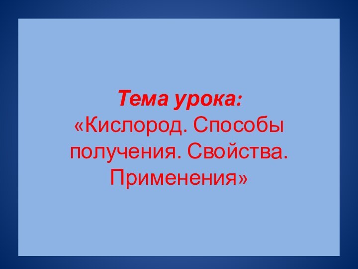 Тема урока:  «Кислород. Способы получения. Свойства. Применения»