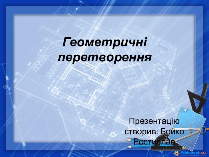 Геометричні перетворенняПрезентацію створив: Бойко Ростислав