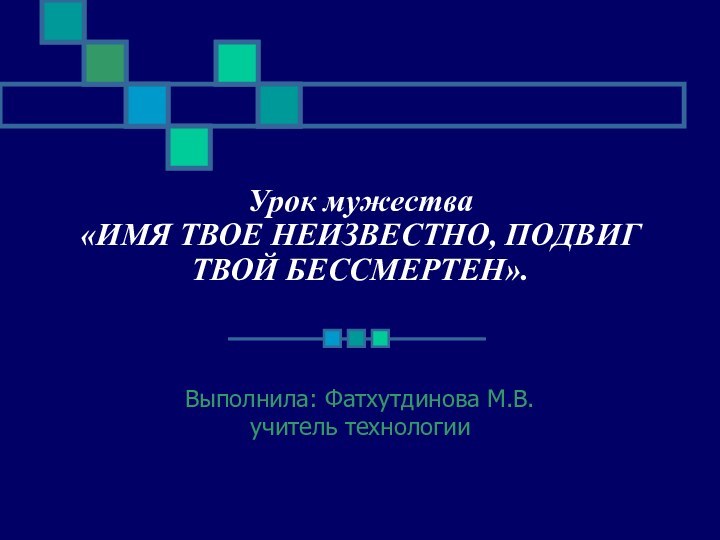 Урок мужества «ИМЯ ТВОЕ НЕИЗВЕСТНО, ПОДВИГ ТВОЙ БЕССМЕРТЕН».Выполнила: Фатхутдинова М.В.учитель технологии